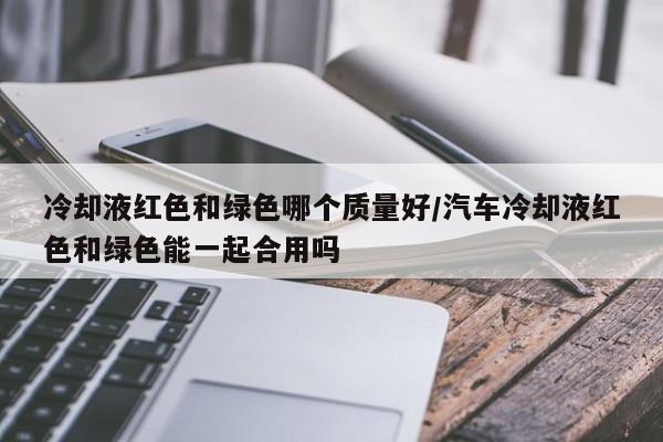冷却液红色和绿色哪个质量好/汽车冷却液红色和绿色能一起合用吗