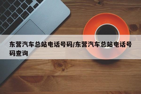 东营汽车总站电话号码/东营汽车总站电话号码查询