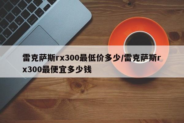 雷克萨斯rx300最低价多少/雷克萨斯rx300最便宜多少钱