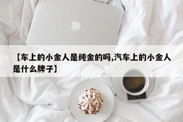【车上的小金人是纯金的吗,汽车上的小金人是什么牌子】