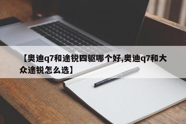 【奥迪q7和途锐四驱哪个好,奥迪q7和大众途锐怎么选】