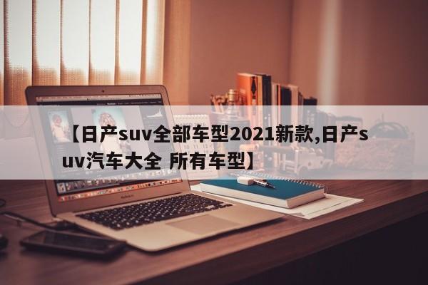 【日产suv全部车型2021新款,日产suv汽车大全 所有车型】