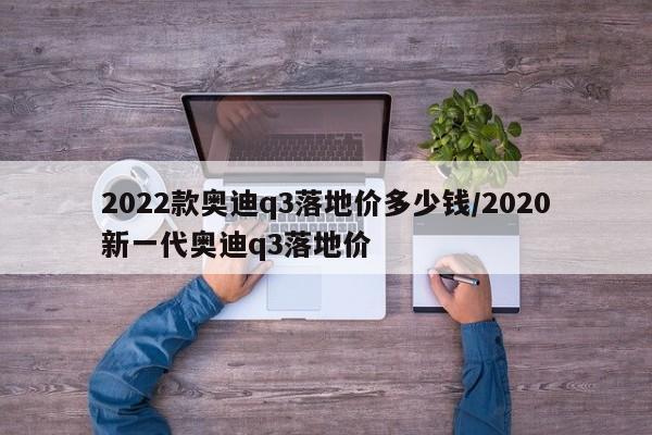 2022款奥迪q3落地价多少钱/2020新一代奥迪q3落地价