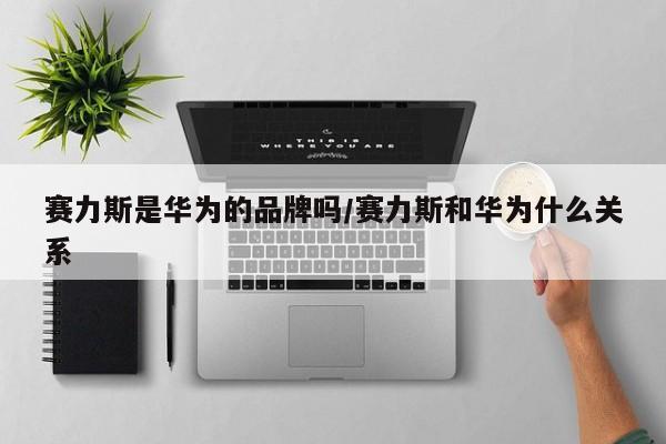 赛力斯是华为的品牌吗/赛力斯和华为什么关系