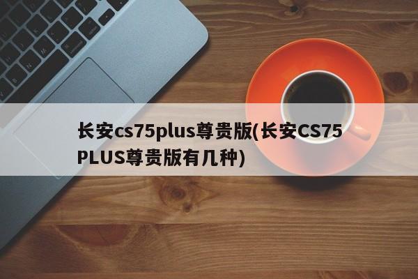 长安cs75plus尊贵版(长安CS75PLUS尊贵版有几种)