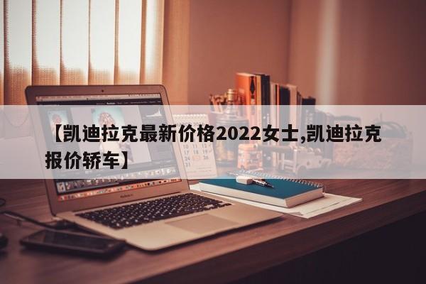 【凯迪拉克最新价格2022女士,凯迪拉克报价轿车】