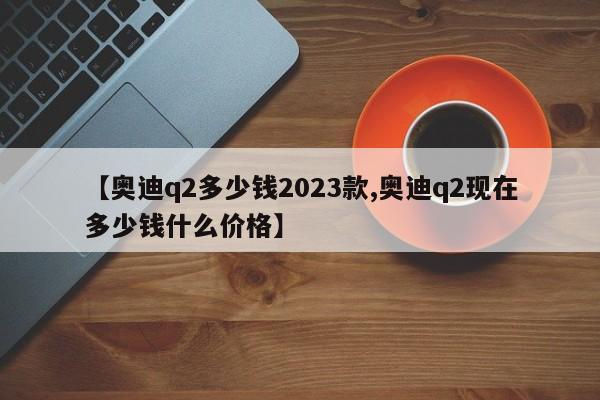 【奥迪q2多少钱2023款,奥迪q2现在多少钱什么价格】
